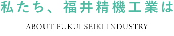 私たち、福井精機工業は ABOUT FUKUI SEIKI INDUSTRY