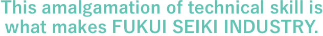 This amalgamation of technical skill is what makes FUKUI SEIKI INDUSTRY.