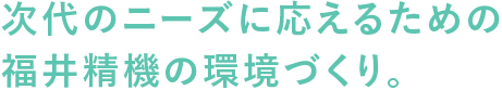 次代のニーズに応えるための福井精機の環境づくり。